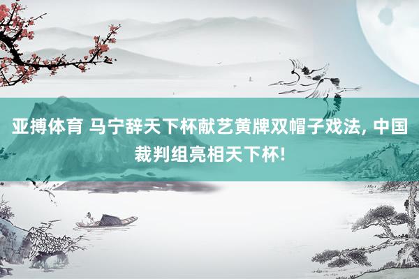 亚搏体育 马宁辞天下杯献艺黄牌双帽子戏法, 中国裁判组亮相天下杯!