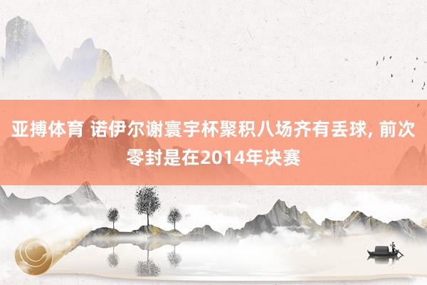 亚搏体育 诺伊尔谢寰宇杯聚积八场齐有丢球, 前次零封是在2014年决赛