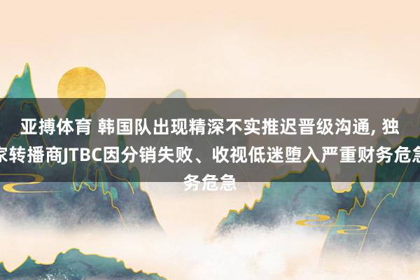 亚搏体育 韩国队出现精深不实推迟晋级沟通, 独家转播商JTBC因分销失败、收视低迷堕入严重财务危急